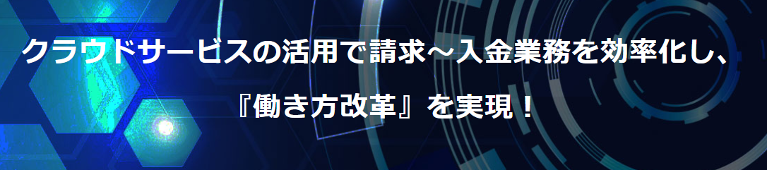 クラウドサービスの活用で請求～入金業務を効率化し、 『働き方改革』を実現！